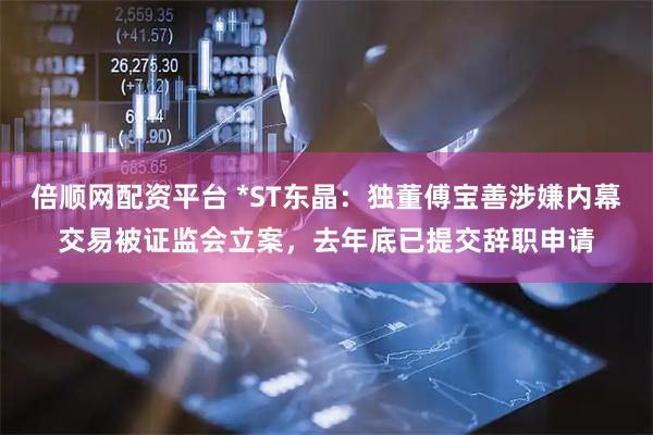 倍顺网配资平台 *ST东晶：独董傅宝善涉嫌内幕交易被证监会立案，去年底已提交辞职申请