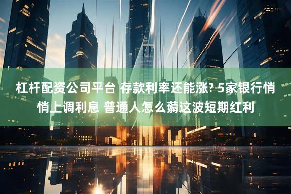 杠杆配资公司平台 存款利率还能涨? 5家银行悄悄上调利息 普通人怎么薅这波短期红利