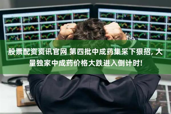 股票配资资讯官网 第四批中成药集采下狠招, 大量独家中成药价格大跌进入倒计时!