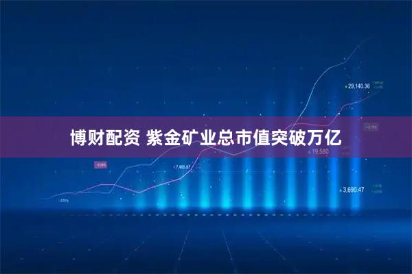 博财配资 紫金矿业总市值突破万亿