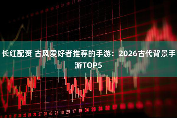 长红配资 古风爱好者推荐的手游：2026古代背景手游TOP5