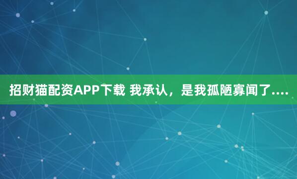 招财猫配资APP下载 我承认，是我孤陋寡闻了....