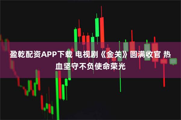 盈乾配资APP下载 电视剧《金关》圆满收官 热血坚守不负使命荣光