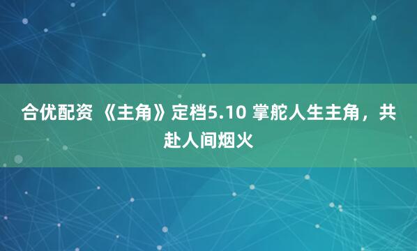 合优配资 《主角》定档5.10 掌舵人生主角，共赴人间烟火