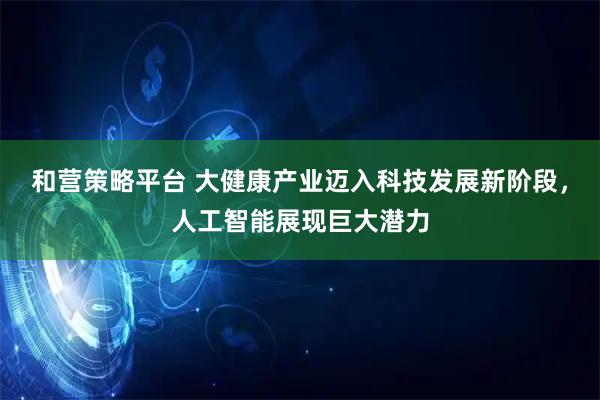 和营策略平台 大健康产业迈入科技发展新阶段，人工智能展现巨大潜力